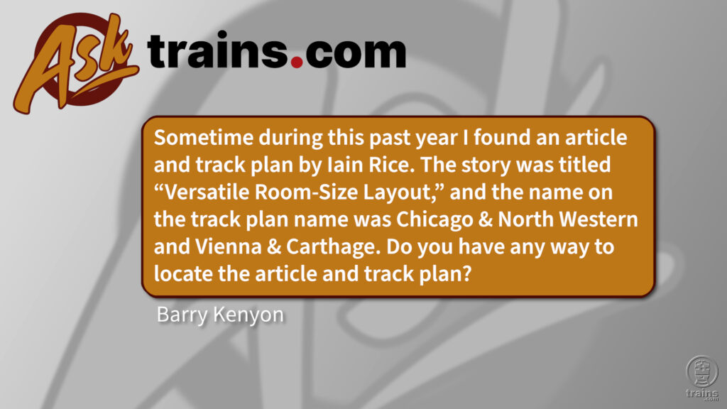 Ask Trains.com: Sometime during this past year I found an article and track plan by lain Rice. The story was titled "Versatile Room-Size Layout," and the name on the track plan name was Chicago & North Western and Vienna & Carthage. Do you have any way to locate the article and track plan?