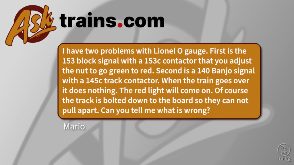 Ask Trains.com: I have two problems with Lionel O gauge. First is the 153 block signal with a 153c contactor that you adjust the nut to go green to red. Second is a 140 Banjo signal with a 145c track contactor. When the train goes over it does nothing. The red light will come on. Of course the track is bolted down to the board so they can not pull apart. Can you tell me what is wrong? Lionel contact issues