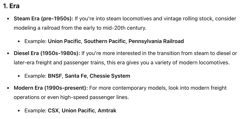 ChatGPT use cases for the model railroader: A screenshot of a text-based LLM conversation which reads: Era • Steam Era (pre-1950s): If you're into steam locomotives and vintage rolling stock, consider modeling a railroad from the early to mid-20th century. • Example: Union Pacific, Southern Pacific, Pennsylvania Railroad • Diesel Era (1950s-1980s): If you're more interested in the transition from steam to diesel or later-era freight and passenger trains, this era gives you a variety of modern locomotives. • Example: BNSF, Santa Fe, Chessie System • Modern Era (1990s-present): For more contemporary models, look into modern freight operations or even high-speed passenger lines. • Example: CSX, Union Pacific, Amtrak