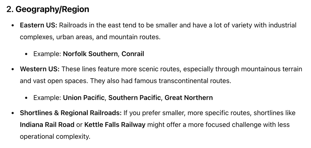 A screenshot of a text based LLM conversation which reads: Geography/Region • Eastern US: Railroads in the east tend to be smaller and have a lot of variety with industrial complexes, urban areas, and mountain routes. • Example: Norfolk Southern, Conrail • Western US: These lines feature more scenic routes, especially through mountainous terrain and vast open spaces. They also had famous transcontinental routes. • Example: Union Pacific, Southern Pacific, Great Northern • Shortlines & Regional Railroads: If you prefer smaller, more specific routes, shortlines like Indiana Rail Road or Kettle Falls Railway might offer a more focused challenge with less operational complexity.