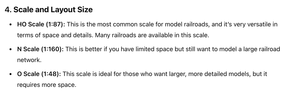 A screenshot of a text based LLM conversation which reads: Scale and Layout Size • HO Scale (1:87): This is the most common scale for model railroads, and it's very versatile in terms of space and details. Many railroads are available in this scale. • N Scale (1:160): This is better if you have limited space but still want to model a large railroad network. • O Scale (1:48): This scale is ideal for those who want larger, more detailed models, but it requires more space.